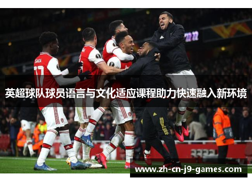 英超球队球员语言与文化适应课程助力快速融入新环境 英超球队球员语言与文化适应课程助力快速融入新环境