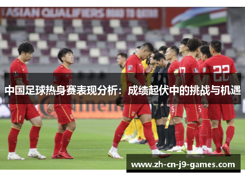 中国足球热身赛表现分析:成绩起伏中的挑战与机遇 中国足球热身赛表现分析:成绩起伏中的挑战与机遇