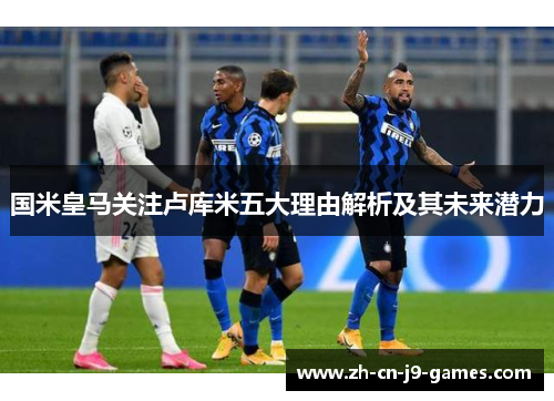国米皇马关注卢库米五大理由解析及其未来潜力 国米皇马关注卢库米五大理由解析及其未来潜力