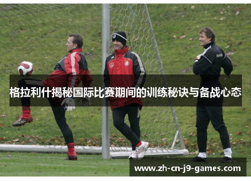 格拉利什揭秘国际比赛期间的训练秘诀与备战心态 格拉利什揭秘国际比赛期间的训练秘诀与备战心态