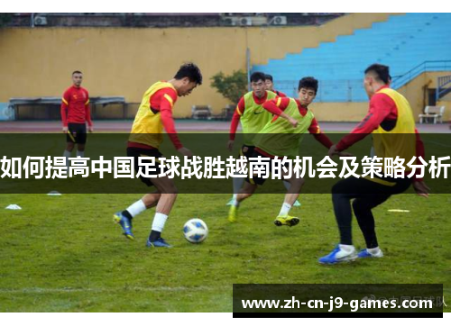 如何提高中国足球战胜越南的机会及策略分析 如何提高中国足球战胜越南的机会及策略分析