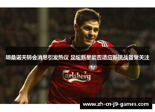 胡桑诺夫转会消息引发热议 足坛新星能否适应新挑战备受关注 胡桑诺夫转会消息引发热议 足坛新星能否适应新挑战备受关注