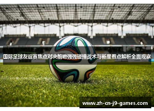 国际足球友谊赛焦点对决前瞻强强碰撞战术与新星看点解析全面观察 国际足球友谊赛焦点对决前瞻强强碰撞战术与新星看点解析全面观察