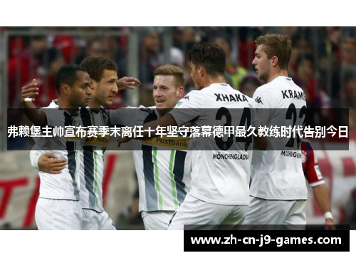 弗赖堡主帅宣布赛季末离任十年坚守落幕德甲最久教练时代告别今日